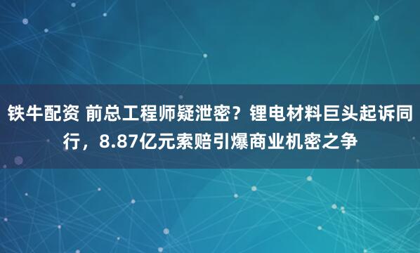 铁牛配资 前总工程师疑泄密？锂电材料巨头起诉同行，8.87亿元索赔引爆商业机密之争