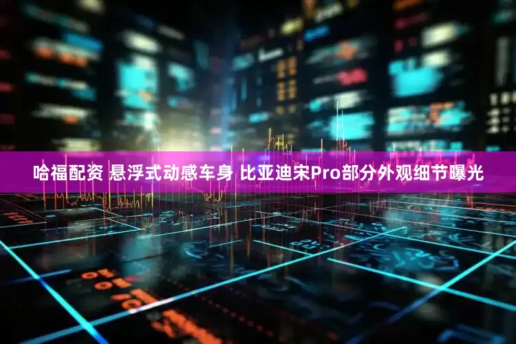 哈福配资 悬浮式动感车身 比亚迪宋Pro部分外观细节曝光