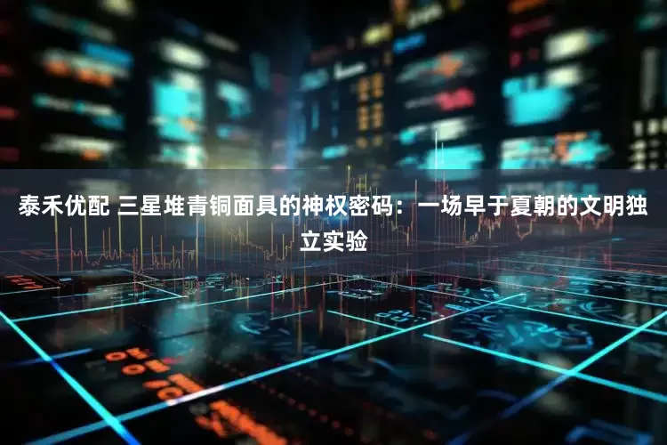 泰禾优配 三星堆青铜面具的神权密码：一场早于夏朝的文明独立实验