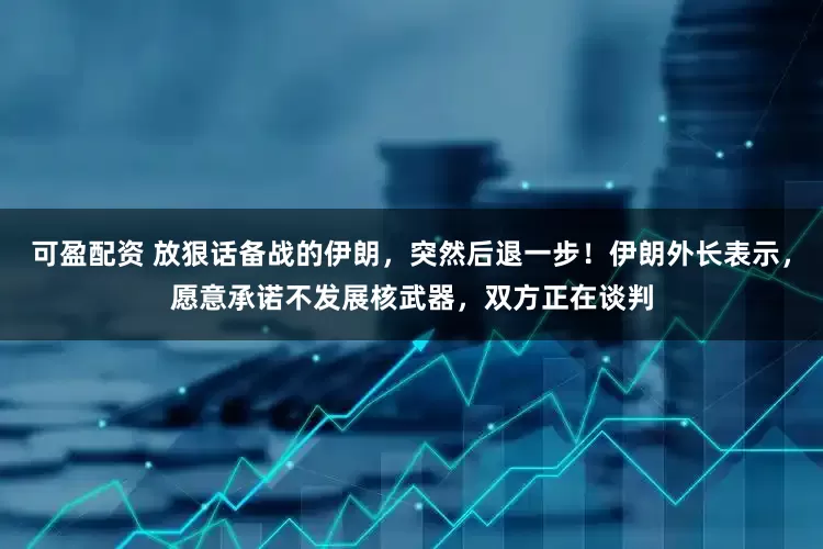可盈配资 放狠话备战的伊朗，突然后退一步！伊朗外长表示，愿意承诺不发展核武器，双方正在谈判