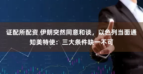 证配所配资 伊朗突然同意和谈，以色列当面通知美特使：三大条件缺一不可