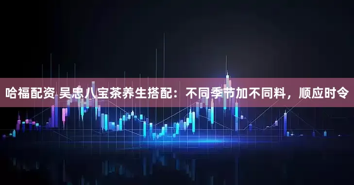 哈福配资 吴忠八宝茶养生搭配：不同季节加不同料，顺应时令