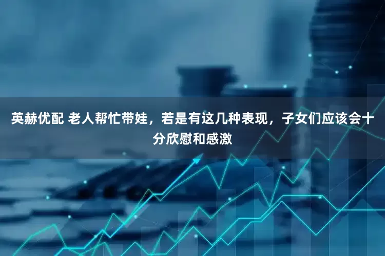 英赫优配 老人帮忙带娃，若是有这几种表现，子女们应该会十分欣慰和感激