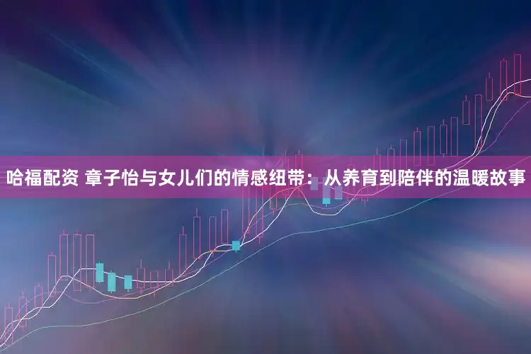哈福配资 章子怡与女儿们的情感纽带：从养育到陪伴的温暖故事