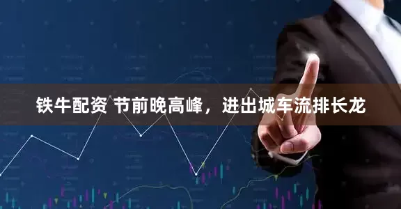 铁牛配资 节前晚高峰，进出城车流排长龙