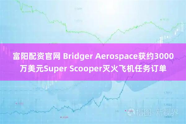 富阳配资官网 Bridger Aerospace获约3000万美元Super Scooper灭火飞机任务订单