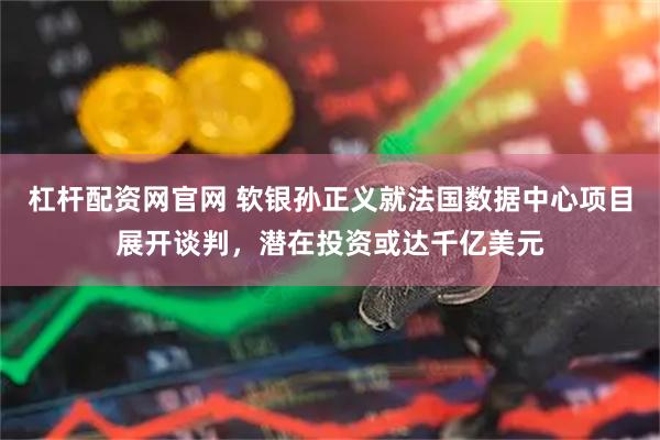 杠杆配资网官网 软银孙正义就法国数据中心项目展开谈判，潜在投资或达千亿美元