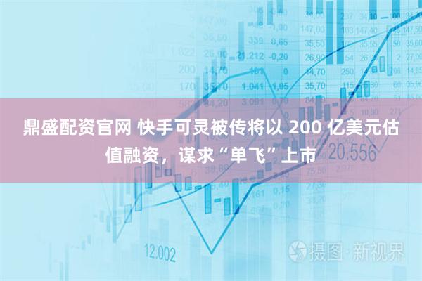 鼎盛配资官网 快手可灵被传将以 200 亿美元估值融资，谋求“单飞”上市