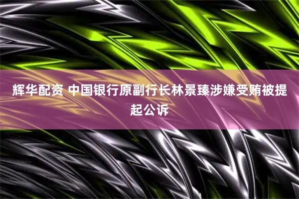 辉华配资 中国银行原副行长林景臻涉嫌受贿被提起公诉
