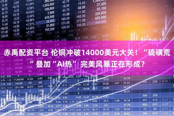 赤禹配资平台 伦铜冲破14000美元大关！“硫磺荒”叠加“AI热” 完美风暴正在形成？