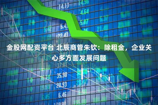 金股网配资平台 北辰商管朱钦：除租金，企业关心多方面发展问题