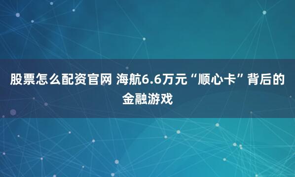 股票怎么配资官网 海航6.6万元“顺心卡”背后的金融游戏